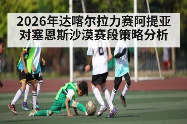 2026年达喀尔拉力赛阿提亚对塞恩斯沙漠赛段策略分析