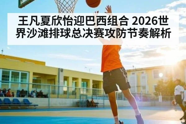 王凡夏欣怡迎巴西组合 2026世界沙滩排球总决赛攻防节奏解析