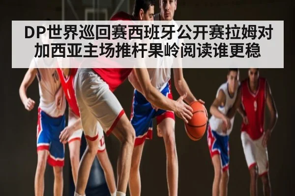 DP世界巡回赛西班牙公开赛拉姆对加西亚主场推杆果岭阅读谁更稳
